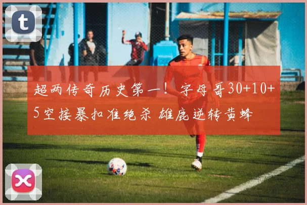 超两传奇历史第一！字母哥30+10+5空接暴扣准绝杀 雄鹿逆转黄蜂