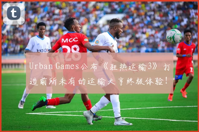 Urban Games公布《狂热运输3》打造前所未有的运输大亨终极体验！