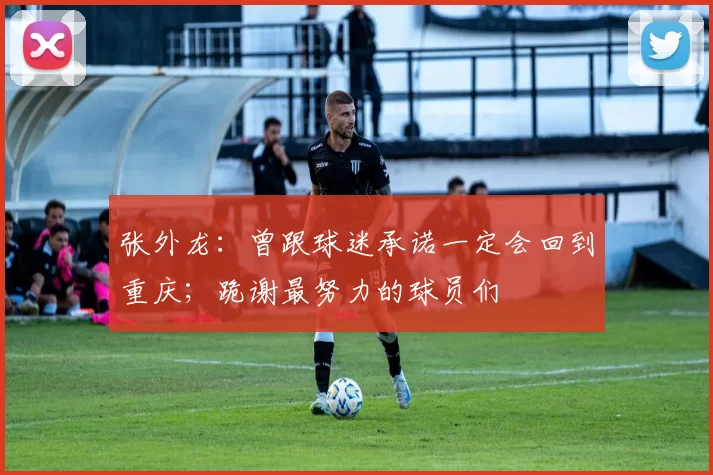 张外龙：曾跟球迷承诺一定会回到重庆；跪谢最努力的球员们