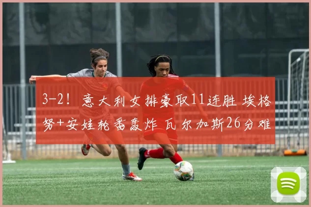 3-2！意大利女排豪取11连胜 埃格努+安娃轮番轰炸 瓦尔加斯26分难救主