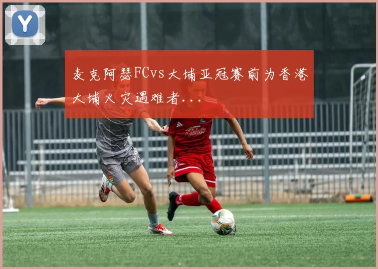 麦克阿瑟FCvs大埔亚冠赛前为香港大埔火灾遇难者...