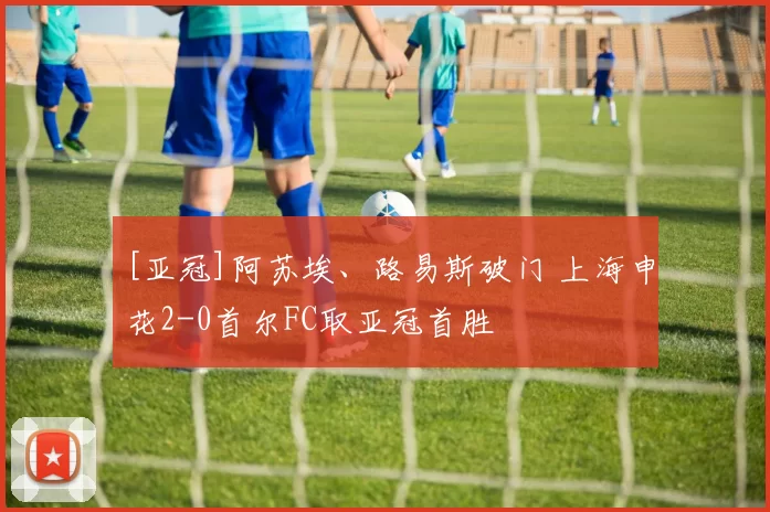 [亚冠]阿苏埃、路易斯破门 上海申花2-0首尔FC取亚冠首胜