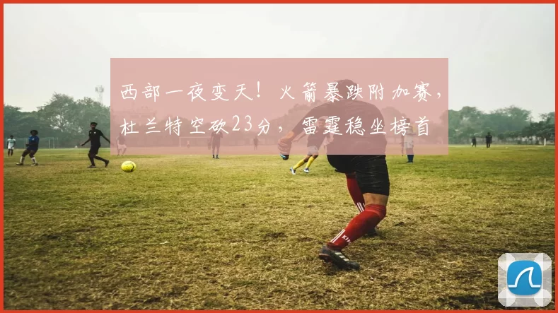 西部一夜变天！火箭暴跌附加赛，杜兰特空砍23分，雷霆稳坐榜首