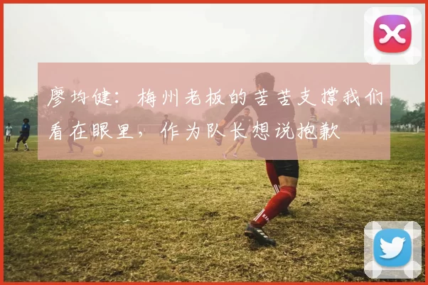 廖均健：梅州老板的苦苦支撑我们看在眼里，作为队长想说抱歉
