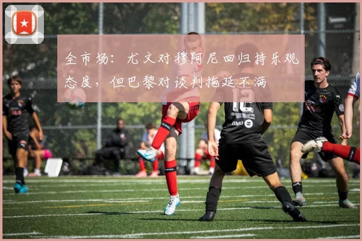 全市场：尤文对穆阿尼回归持乐观态度，但巴黎对谈判拖延不满