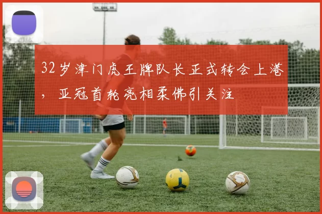 32岁津门虎王牌队长正式转会上港，亚冠首轮亮相柔佛引关注