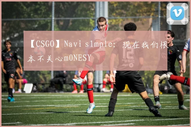 【CSGO】Navi s1mple：现在我们根本不关心m0NESY