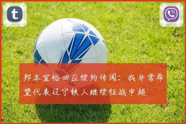 邦本宜裕回应续约传闻：我非常希望代表辽宁铁人继续征战中超