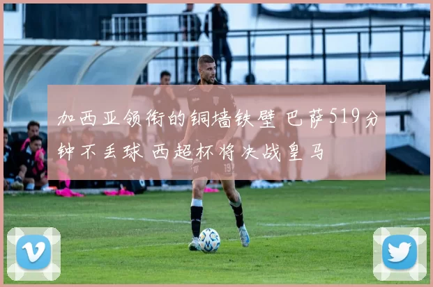 加西亚领衔的铜墙铁壁 巴萨519分钟不丢球 西超杯将决战皇马