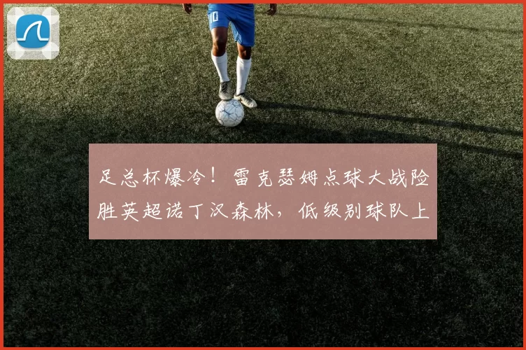 足总杯爆冷！雷克瑟姆点球大战险胜英超诺丁汉森林，低级别球队上演惊天逆转