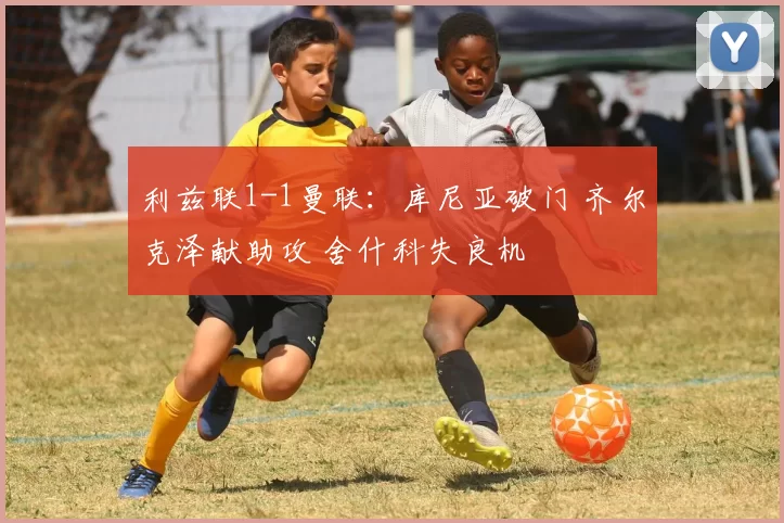 利兹联1-1曼联：库尼亚破门 齐尔克泽献助攻 舍什科失良机