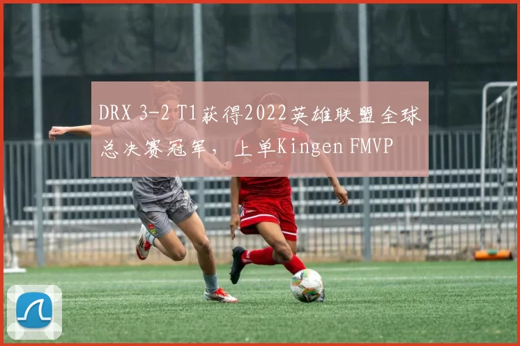 DRX 3-2 T1获得2022英雄联盟全球总决赛冠军，上单Kingen FMVP