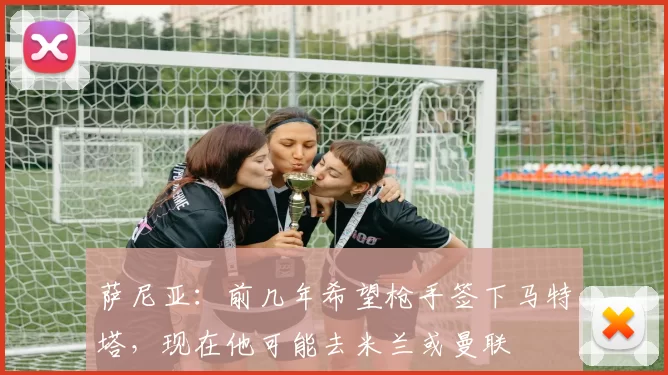 萨尼亚：前几年希望枪手签下马特塔，现在他可能去米兰或曼联