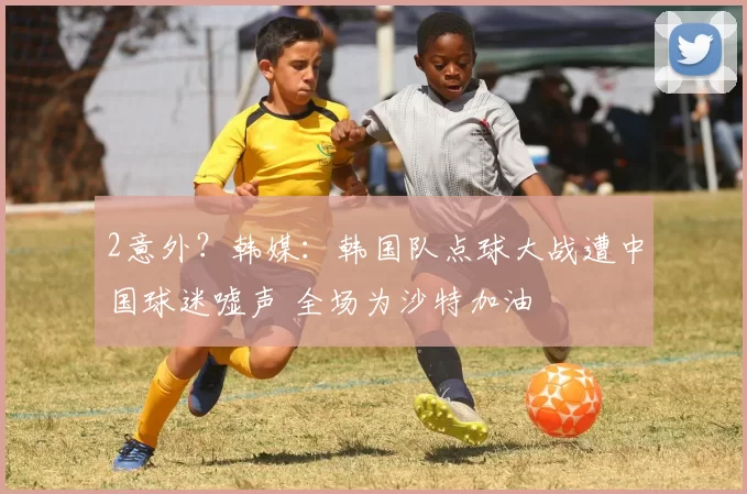 2意外？韩媒：韩国队点球大战遭中国球迷嘘声 全场为沙特加油