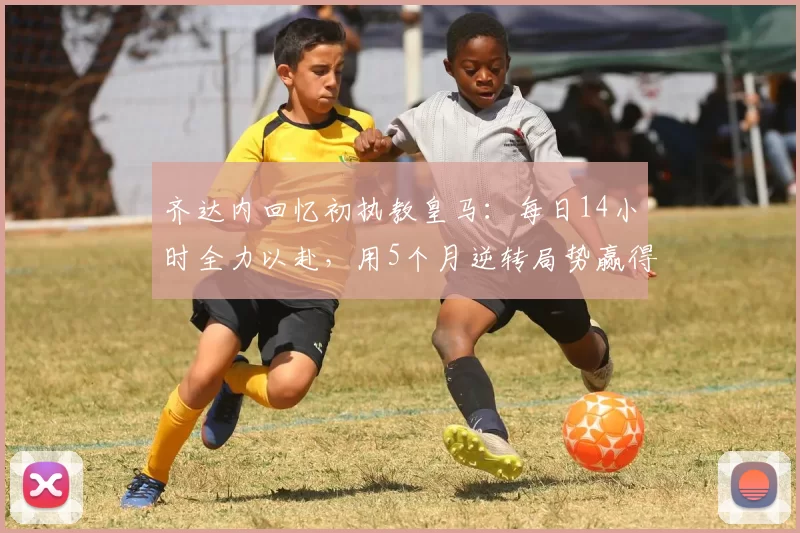齐达内回忆初执教皇马：每日14小时全力以赴，用5个月逆转局势赢得欧冠
