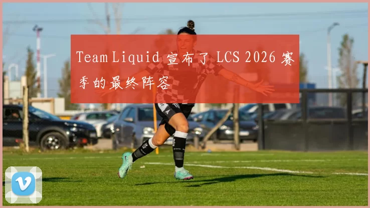 Team Liquid 宣布了 LCS 2026 赛季的最终阵容