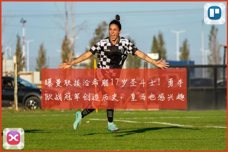 曝曼联接洽希腊17岁圣斗士！勇夺欧战冠军创造历史，皇马也感兴趣