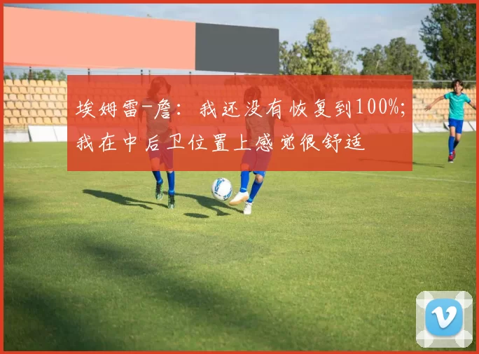 埃姆雷-詹：我还没有恢复到100%；我在中后卫位置上感觉很舒适