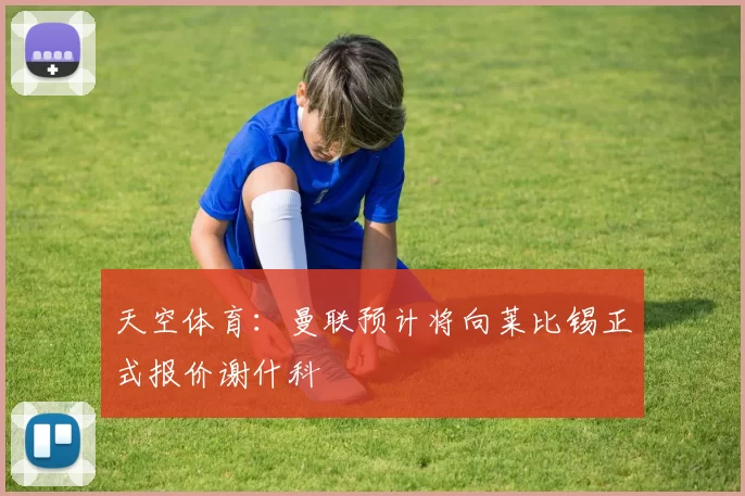 天空体育：曼联预计将向莱比锡正式报价谢什科