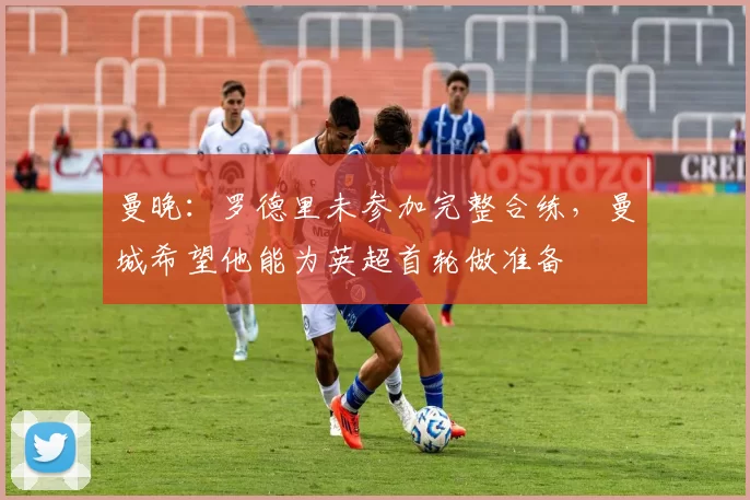 曼晚：罗德里未参加完整合练，曼城希望他能为英超首轮做准备