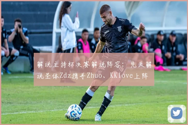 解说主持杯决赛解说阵容：先天解说圣体Zdz携手Zhuo、KKlove上阵