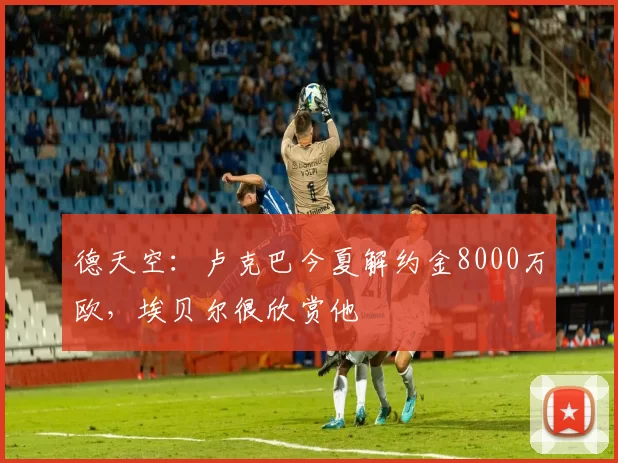 德天空：卢克巴今夏解约金8000万欧，埃贝尔很欣赏他