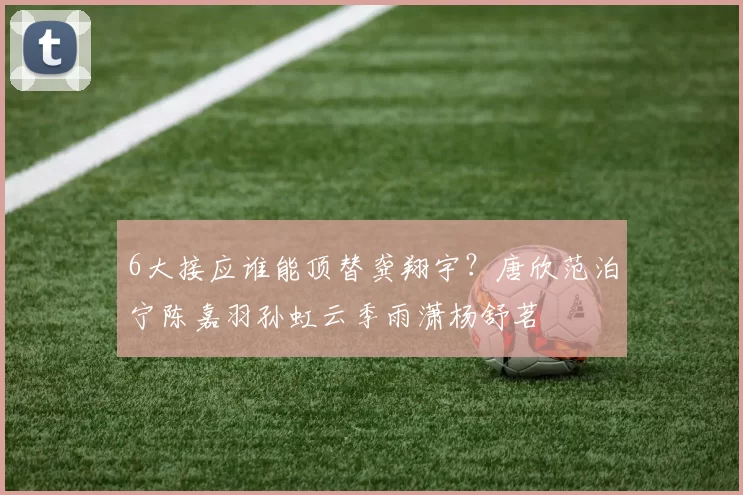 6大接应谁能顶替龚翔宇？唐欣范泊宁陈嘉羽孙虹云季雨潇杨舒茗