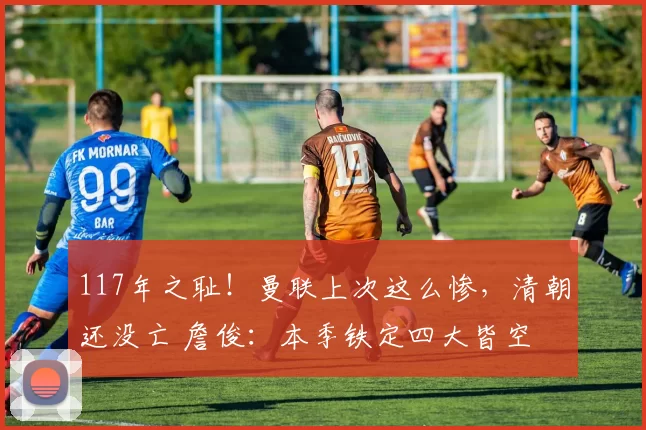 117年之耻！曼联上次这么惨，清朝还没亡 詹俊：本季铁定四大皆空