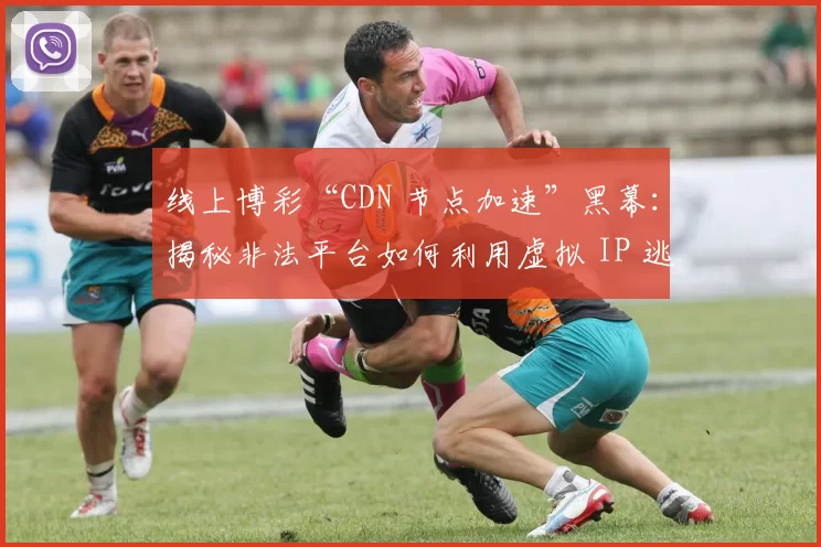 线上博彩“CDN 节点加速”黑幕：揭秘非法平台如何利用虚拟 IP 逃避国家网安的封禁。（揭开线上博彩“CDN 加速”黑幕：非法平台借虚拟 IP 规避网安封禁）