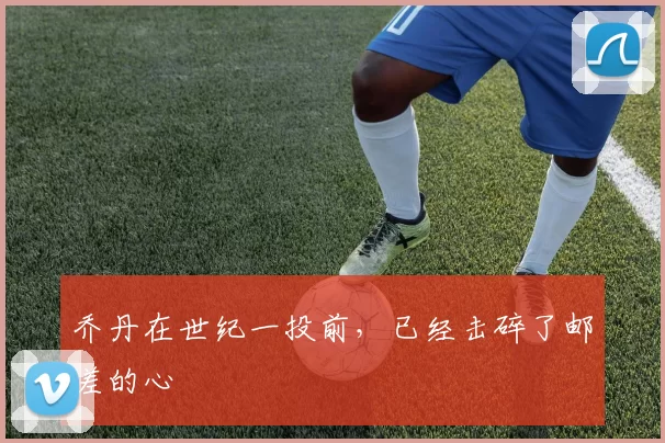 乔丹在世纪一投前，已经击碎了邮差的心