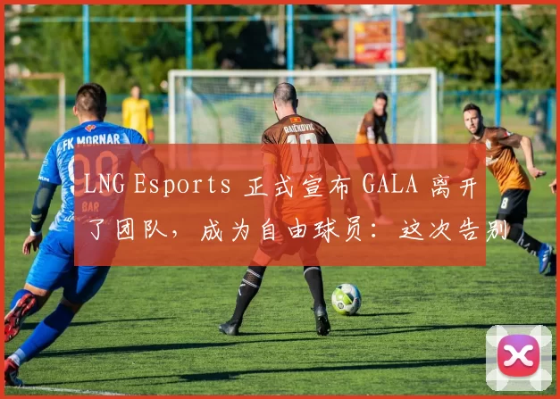 LNG Esports 正式宣布 GALA 离开了团队，成为自由球员：这次告别是祝福与期待