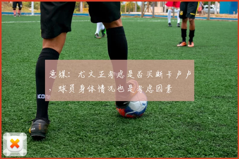 意媒：尤文正考虑是否买断卡卢卢，球员身体情况也是考虑因素