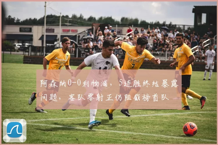 阿森纳0-0利物浦，5连胜终结暴露问题，客队零射正仍阻截榜首队