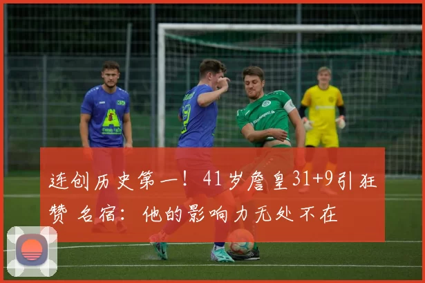 连创历史第一！41岁詹皇31+9引狂赞 名宿：他的影响力无处不在
