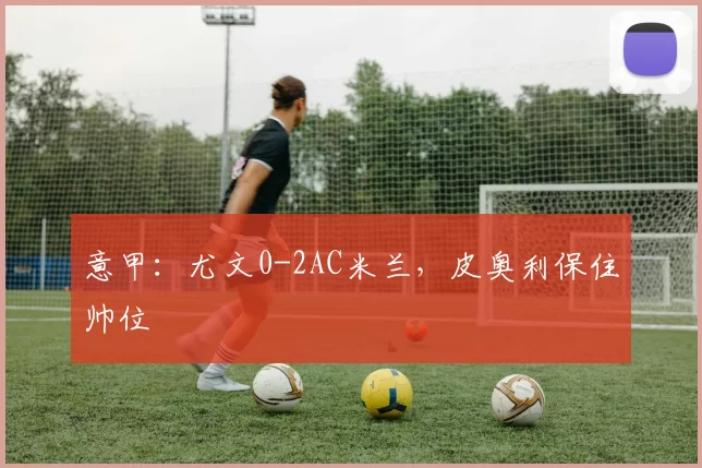 意甲：尤文0-2AC米兰，皮奥利保住帅位